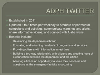    Established in 2011
   Updated 3 to 8 times per weekday to promote departmental
    campaigns and activities; communicate warnings and alerts;
    share informative videos; and connect with Alabamians
   Benefits include:
    • Developing the departmental brand
    • Educating and informing residents of programs and services
    • Providing citizens with information in real time
    • Building a two-way relationship with citizens and creating more of
      a connection between the department and the citizen
    • Allowing citizens an opportunity to voice their concerns and
      questions as the emergency/activity is occurring
 