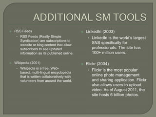    RSS Feeds                                    LinkedIn (2003)
     • RSS Feeds (Really Simple                    • LinkedIn is the world’s largest
       Syndication) are subscriptions to
       website or blog content that allow
                                                     SNS specifically for
       subscribers to see updated                    professionals. The site has
       information as its published online.          100+ million users.

   Wikipedia (2001)                             Flickr (2004)
     • Wikipedia is a free, Web-
                                                   • Flickr is the most popular
       based, multi-lingual encyclopedia
       that is written collaboratively with          online photo management
       volunteers from around the world.             and sharing application. Flickr
                                                     also allows users to upload
                                                     video. As of August 2011, the
                                                     site hosts 6 billion photos.
 