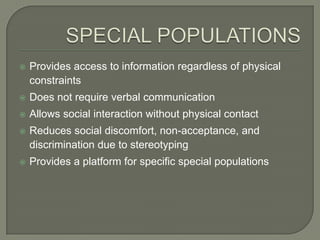    Provides access to information regardless of physical
    constraints
   Does not require verbal communication
   Allows social interaction without physical contact
   Reduces social discomfort, non-acceptance, and
    discrimination due to stereotyping
   Provides a platform for specific special populations
 