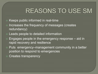   Keeps public informed in real-time
   Increases the frequency of messages (creates
    redundancy)
   Leads people to detailed information
   Engages people in the emergency response – aid in
    rapid recovery and resilience
   Puts emergency–management community in a better
    position to respond to emergencies
   Creates transparency
 