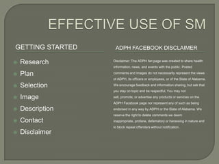 GETTING STARTED    ADPH FACEBOOK DISCLAIMER

   Research      Disclaimer: The ADPH fan page was created to share health
                  information, news, and events with the public. Posted

   Plan          comments and images do not necessarily represent the views
                  of ADPH, its officers or employees, or of the State of Alabama.

   Selection     We encourage feedback and information sharing, but ask that
                  you stay on topic and be respectful. You may not

   Image         sell, promote, or advertise any products or services on the
                  ADPH Facebook page nor represent any of such as being
   Description   endorsed in any way by ADPH or the State of Alabama. We
                  reserve the right to delete comments we deem
   Contact       inappropriate, profane, defamatory or harassing in nature and
                  to block repeat offenders without notification.
   Disclaimer
 