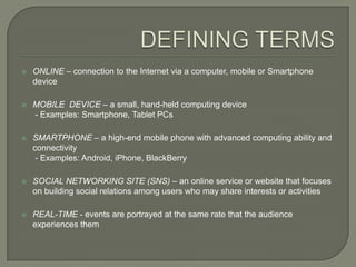    ONLINE – connection to the Internet via a computer, mobile or Smartphone
    device

   MOBILE DEVICE – a small, hand-held computing device
    - Examples: Smartphone, Tablet PCs

   SMARTPHONE – a high-end mobile phone with advanced computing ability and
    connectivity
     - Examples: Android, iPhone, BlackBerry

   SOCIAL NETWORKING SITE (SNS) – an online service or website that focuses
    on building social relations among users who may share interests or activities

   REAL-TIME - events are portrayed at the same rate that the audience
    experiences them
 