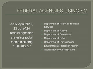 As of April 2011,      Department of Health and Human
                        Services
   23 out of 24
                       Department of Justice
federal agencies       Department of Commerce
 are using social      Department of Labor
 media including       Department of Transportation
  “THE BIG 3.”         Environmental Protection Agency
                       Social Security Administration
 