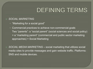    SOCIAL MARKETING
     • “Marketing for a social good”
     • Commercial practices to achieve non-commercial goals
       Two “parents”: a “social parent” (social sciences and social policy)
       + a “marketing parent” (commercial and public sector marketing
       approaches) = Social Marketing


   SOCIAL MEDIA MARKETING – social marketing that utilizes social
    media sites to provide messages and gain website traffic. Platforms:
    SNS and mobile devices.
 