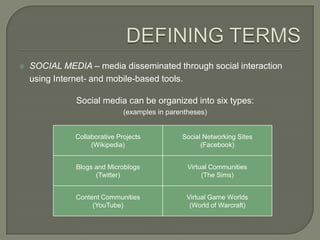    SOCIAL MEDIA – media disseminated through social interaction
    using Internet- and mobile-based tools.

               Social media can be organized into six types:
                              (examples in parentheses)


              Collaborative Projects           Social Networking Sites
                   (Wikipedia)                       (Facebook)


               Blogs and Microblogs              Virtual Communities
                     (Twitter)                        (The Sims)


               Content Communities              Virtual Game Worlds
                    (YouTube)                    (World of Warcraft)
 