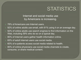 Internet and social media use
                    by Americans is increasing.
   78% of Americans are Internet users.
   92% of online adults use email, with 61% using it on an average day.
   92% of online adults use search engines to find information on the
    Web, including 59% who do so on a typical day.
   80% of Internet users gather health information online.
   65% of adult Internet users use social media.
   60% of e-patients access social media related to health.
   80% of online physicians use social media channels to create,
    consume, or share medical content.
 