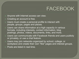    Anyone with Internet access can view.
   Creating an account is free.
   Users must create a personal profile to interact with
    people, groups, pages and places.
   Users can share information at a high capacity in various
    formats, including interests, contact information, blog
    postings, photos, videos, documents, links, and more.
   Users can communicate with Facebook friends and users publicly
    or privately, or use a chat feature.
   Users may join networks organized by school, college, or
    workplace and create their own "like" pages and interest groups.
   Posts are listed in real time.
 