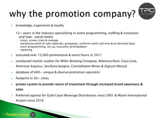    knowledge, experience & loyalty

    12+ years in the industry specializing in event programming, staffing & execution
     and now…social media
    ◦   scout, screen, train & manage
    ◦   warehouse point of sale materials, giveaways, uniforms (with real time & on demand logs)
    ◦   event programming, set up, execution & breakdown
    ◦   reporting

   executed over 12,000 promotional & event hours in 2011
   conducted market studies for Miller Brewing Company, Atlantico Rum, Coca Cola,
    American Express, Sevillana Sangria, Constellation Wines & Zignum Mezcal
   database of 600+ unique & diverse promotion specialist
   footprint in 20+ cities
   proven system to provide return of investment through increased brand awareness &
    sales
   Preferred agency for Gold Coast Beverage Distributors since 2001 & Miami International
    Airport since 2010
 