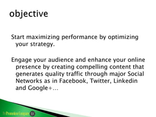 Start maximizing performance by optimizing
  your strategy.

Engage your audience and enhance your online
 presence by creating compelling content that
 generates quality traffic through major Social
 Networks as in Facebook, Twitter, Linkedin
 and Google+…
 