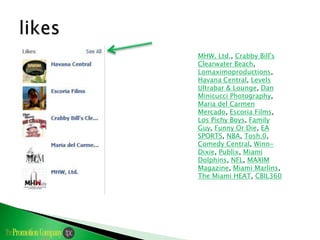 MHW, Ltd., Crabby Bill's
        Clearwater Beach,
        Lomaximoproductions,
        Havana Central, Levels
        Ultrabar & Lounge, Dan
        Minicucci Photography,
        Maria del Carmen
        Mercado, Escoria Films,
Likes
        Los Pichy Boys, Family
        Guy, Funny Or Die, EA
        SPORTS, NBA, Tosh.0,
        Comedy Central, Winn-
        Dixie, Publix, Miami
        Dolphins, NFL, MAXIM
        Magazine, Miami Marlins,
        The Miami HEAT, CBIL360
 
