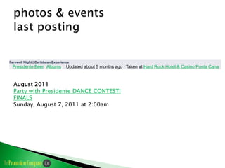 Farewell Night | Caribbean Experience
By   Presidente Beer (Albums) · Updated about 5 months ago · Taken at Hard Rock Hotel & Casino Punta Cana



     August 2011
     Party with Presidente DANCE CONTEST!
     FINALS
     Sunday, August 7, 2011 at 2:00am
 