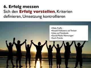 6. Erfolg messen
Sich den Erfolg vorstellen, Kriterien
deﬁnieren, Umsetzung kontrollieren

                         •Web-Trafﬁc
                         •Anzahl Followers auf Twitter
                         •Likes auf Facebook
                         •Social-Media Nennungen
                         •Such-Trends
 