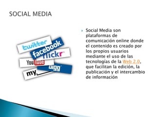    Social Media son
    plataformas de
    comunicación online donde
    el contenido es creado por
    los propios usuarios
    mediante el uso de las
    tecnologías de la Web 2.0,
    que facilitan la edición, la
    publicación y el intercambio
    de información
 