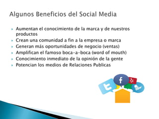    Aumentan el conocimiento de la marca y de nuestros
    productos
   Crean una comunidad a fin a la empresa o marca
   Generan más oportunidades de negocio (ventas)
   Amplifican el famoso boca-a-boca (word of mouth)
   Conocimiento inmediato de la opinión de la gente
   Potencian los medios de Relaciones Publicas
 