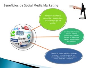 Para que tu marca
conocida y expuesta a
 un nuevo grupo de
        gente.



                            Uso para comunicarse
                               con sus clientes
                            potenciales y clientes
                           actuales de atención al
                           cliente y la información
                                del producto.




        Creación de nuevas relaciones con otras
          empresas y personas para crear una
        comunidad que comparte el entusiasmo
            por sus productos y empresas.
 
