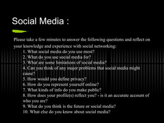 Social Media :
Please take a few minutes to answer the following questions and reflect on
your knowledge and experience with social networking:
     1. What social media do you use most?
     2. What do you use social media for?
     3. What are some limitations of social media?
     4. Can you think of any major problems that social media might
     cause?
     5. How would you define privacy?
     6. How do you represent yourself online?
     7. What kinds of info do you make public?
     8. How does your profile(s) reflect you? - is it an accurate account of
     who you are?
     9. What do you think is the future or social media?
     10. What else do you know about social media?
 