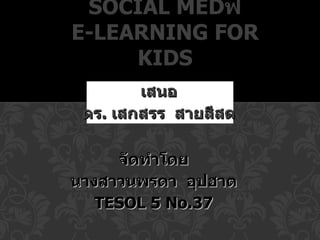 SOCIAL MEDฟ
E-LEARNING FOR
     KIDS
        เสนอ
 ดร. เสกสรร สายสีสด

     จัดทำาโดย
นางสาวนพรดา อุปฮาต
   TESOL 5 No.37
 