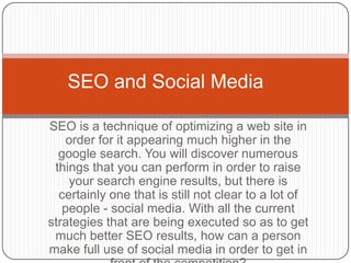 SEO and Social Media

SEO is a technique of optimizing a web site in
   order for it appearing much higher in the
  google search. You will discover numerous
 things that you can perform in order to raise
    your search engine results, but there is
  certainly one that is still not clear to a lot of
   people - social media. With all the current
strategies that are being executed so as to get
 much better SEO results, how can a person
make full use of social media in order to get in
 
