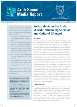 Vol. 2, No. 1								                                                                                                   July 2012



 The Arab Social Media Report series aims          Social Media in the Arab
                                                   World: Influencing Societal
 to inform a better understanding of the
 impact of social media on development and
 growth in the Arab region by exploring the
 following questions:                              and Cultural Change?
 •	    What are the penetration trends of
       social networking services in the Arab      Overview
       region?                                     The passionate debate on the impact of social media in the Arab world
 •	    What is the growth rate, and what is the    has continued throughout 2011 and 2012. However, it has largely moved
       demographic and gender breakdown?           beyond the classical polarized perception of the rigid paradigms of
                                                   technologically deterministic’ views and the overly-romanticized ‘people
 •	    What factors affect the adoption of these
                                                   power’ ones. The healthy debate that has dominated policy discourses for
       platforms in different Arab countries
                                                   more than a year has finally shifted the question of the societal impact
       (e.g., income, youth population, digital    of social media usage from the “if” to the “how”, “why” and “what next”.
       access, Internet freedom, etc.)?            Throughout the past two years, the Arab Social Media Report series has
 •	    What is the impact of these phenomena       been a key contributor to this global debate, providing the only regional
       on citizen engagement and social            source of quantitative research on the growth and usage trends of social
       inclusion?                                  media in the Arab region, coupled with exploratory qualitative surveys that
                                                   dig deeper into regional perceptions regarding the impact of social media
 •	    What is the impact of the new social
                                                   in Arab societies. The findings of the report series covered topics varying
       dynamics influenced by social media         from the impact of social media on freedom of expression and media
       on innovation and entrepreneurship in       consumption behaviors, to its empowerment of youth and women, and
       Arab societies?                             its role in popular civic movements. In this fourth issue of the report, we
 Ultimately, we hope that the report findings      focus on exploring the societal and cultural transformations taking place in
 shed light on the role social media is playing    the Arab region, influenced by the continuing exponential growth of social
 in the societal transformations taking place      media. In this edition of the report we provide regional statistics on more
 in the Arab world.                                social networking platforms, in addition to Facebook and Twitter; including
                                                   for the first time, analysis on LinkedIn. The findings of the regional survey
                                                   provided here aims to measure emerging perceptions of social media users
                                                   in the Arab World on identity and culture, a topic that is closely linked with
      For additional datasets and charts
      unpublished in this report, join the         several critical policy questions in the region, and begs for more research on
      ASMR community and register (at no           a regional and individual society levels.
      cost) online at:
      www.ArabSocialMediaReport.com                1. Introduction
      Non-registered     members   can             The ongoing popular political and civic movements in the Arab world
      download this report, and follow             have empowered large segments of the region’s population. Policy making
      ASMR social networking groups                circles continue to debate the impact of social media at the Arab regional as
      through the website.
                                                   well as global levels. The continued strong growth, popularity and diversity
      For questions or media enquiries             of social media usage across the region throughout the first half of 2012
      please direct emails to the authors at:
                                                   –well beyond the height of the ‘Arab spring’- indicates that the popular
      socialmedia@dsg.ac.ae                        movements sweeping the region were not the only contributing factor
                                                   to this growth, and that a more organic growth is taking place, impacting
                                                   Arabs connections with their society and community.
 