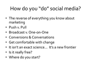 How do you “do” social media?
• The reverse of everything you know about
  marketing
• Push v. Pull
• Broadcast v. One-on-One
• Conversions & Conversations
• Get comfortable with change
• It isn’t an exact science… It’s a new frontier
• Is it really free?
• Where do you start?
 