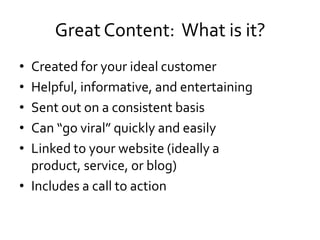 Great Content: What is it?
• Created for your ideal customer
• Helpful, informative, and entertaining
• Sent out on a consistent basis
• Can “go viral” quickly and easily
• Linked to your website (ideally a
  product, service, or blog)
• Includes a call to action
 