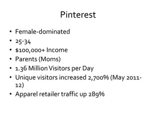Pinterest
• Female-dominated
• 25-34
• $100,000+ Income
• Parents (Moms)
• 1.36 Million Visitors per Day
• Unique visitors increased 2,700% (May 2011-
  12)
• Apparel retailer traffic up 289%
 