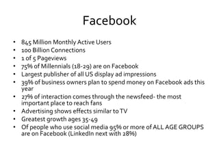 Facebook
•   845 Million Monthly Active Users
•   100 Billion Connections
•   1 of 5 Pageviews
•   75% of Millennials (18-29) are on Facebook
•   Largest publisher of all US display ad impressions
•   39% of business owners plan to spend money on Facebook ads this
    year
•   27% of interaction comes through the newsfeed- the most
    important place to reach fans
•   Advertising shows effects similar to TV
•   Greatest growth ages 35-49
•   Of people who use social media 95% or more of ALL AGE GROUPS
    are on Facebook (LinkedIn next with 28%)
 