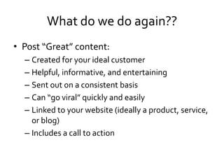 What do we do again??
• Post “Great” content:
  – Created for your ideal customer
  – Helpful, informative, and entertaining
  – Sent out on a consistent basis
  – Can “go viral” quickly and easily
  – Linked to your website (ideally a product, service,
    or blog)
  – Includes a call to action
 