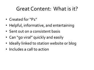 Great Content: What is it?
•   Created for “P1”
•   Helpful, informative, and entertaining
•   Sent out on a consistent basis
•   Can “go viral” quickly and easily
•   Ideally linked to station website or blog
•   Includes a call to action
 
