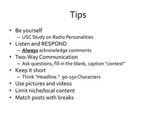 Tips
• Be yourself
   – USC Study on Radio Personalities
• Listen and RESPOND
   – Always acknowledge comments
• Two-Way Communication
   – Ask questions, fill in the blank, caption “contest”
• Keep it short
   – Think “Headline.” 90-150 Characters
• Use pictures and videos
• Limit niche/local content
• Match posts with breaks
 