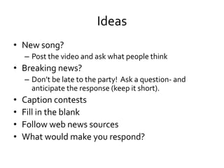 Ideas
• New song?
    – Post the video and ask what people think
• Breaking news?
    – Don’t be late to the party! Ask a question- and
      anticipate the response (keep it short).
•   Caption contests
•   Fill in the blank
•   Follow web news sources
•   What would make you respond?
 