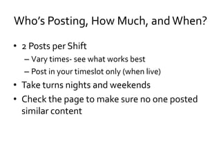 Who’s Posting, How Much, and When?
• 2 Posts per Shift
  – Vary times- see what works best
  – Post in your timeslot only (when live)
• Take turns nights and weekends
• Check the page to make sure no one posted
  similar content
 