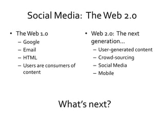 Social Media: The Web 2.0
• The Web 1.0                  • Web 2.0: The next
  –   Google                     generation…
  –   Email                      –   User-generated content
  –   HTML                       –   Crowd-sourcing
  –   Users are consumers of     –   Social Media
      content                    –   Mobile




                    What’s next?
 