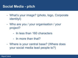 Social Media - pitch

       - What’s your image? (photo, logo, Corporate
         identityI)
       - Who are you / your organisation / your
         project?
                - In less than 160 characters
                - In more than that?
       - Where is your central base? (Where does
         your social media lead people to?)

Miguel Cabral
 