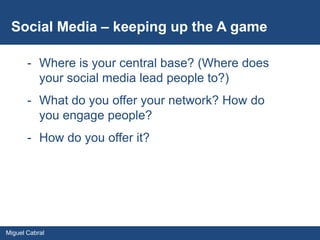 Social Media – keeping up the A game

       - Where is your central base? (Where does
         your social media lead people to?)
       - What do you offer your network? How do
         you engage people?
       - How do you offer it?




Miguel Cabral
 