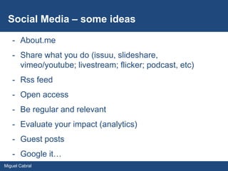 Social Media – some ideas

   - About.me
   - Share what you do (issuu, slideshare,
     vimeo/youtube; livestream; flicker; podcast, etc)
   - Rss feed
   - Open access
   - Be regular and relevant
   - Evaluate your impact (analytics)
   - Guest posts
   - Google it…
Miguel Cabral
 
