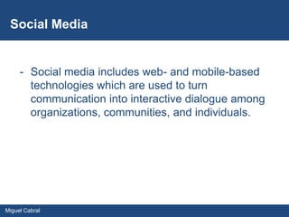 Social Media


     - Social media includes web- and mobile-based
       technologies which are used to turn
       communication into interactive dialogue among
       organizations, communities, and individuals.




Miguel Cabral
 
