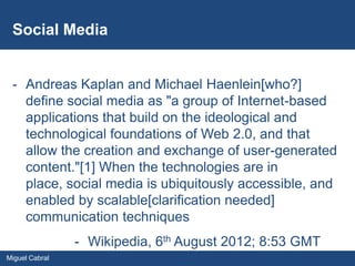 Social Media


 - Andreas Kaplan and Michael Haenlein[who?]
   define social media as "a group of Internet-based
   applications that build on the ideological and
   technological foundations of Web 2.0, and that
   allow the creation and exchange of user-generated
   content."[1] When the technologies are in
   place, social media is ubiquitously accessible, and
   enabled by scalable[clarification needed]
   communication techniques
                - Wikipedia, 6th August 2012; 8:53 GMT
Miguel Cabral
 
