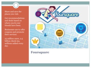 Share and save the
places you visit.

Get recommendations
and deals based on
where you & your
friends have been.

Businesses use to offer
coupons and promote
their services.

25 million users, 2.5
billion check-ins,
millions added every
day.


                          Foursquare
 