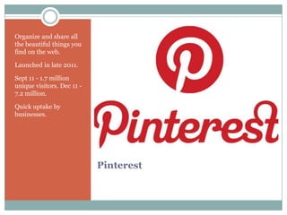 Organize and share all
the beautiful things you
find on the web.

Launched in late 2011.

Sept 11 - 1.7 million
unique visitors. Dec 11 -
7.2 million.

Quick uptake by
businesses.




                            Pinterest
 