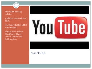 Free video sharing
website.

4 billions videos viewed
daily.

One hour of video added
every second.

Similar sites include
ݺߣShare, Blip.tv,
Vimeo, Viddler and
Dailymotion.




                           YouTube
 