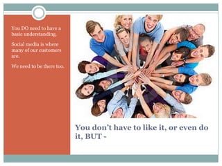 You DO need to have a
basic understanding.

Social media is where
many of our customers
are.

We need to be there too.




                           You don’t have to like it, or even do
                           it, BUT -
 