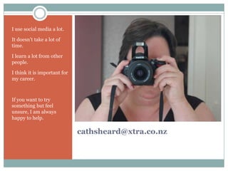 I use social media a lot.

It doesn’t take a lot of
time.

I learn a lot from other
people.

I think it is important for
my career.



If you want to try
something but feel
unsure, I am always
happy to help.

                              cathsheard@xtra.co.nz
 