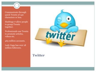 Communicate through
quick Tweets of 140
characters or less.

Hashtags # allow people
to group Tweets
together.

Professionals use Tweets
to promote articles,
videos etc.

465 million accounts.

Lady Gaga has over 18
million followers.


                           Twitter
 