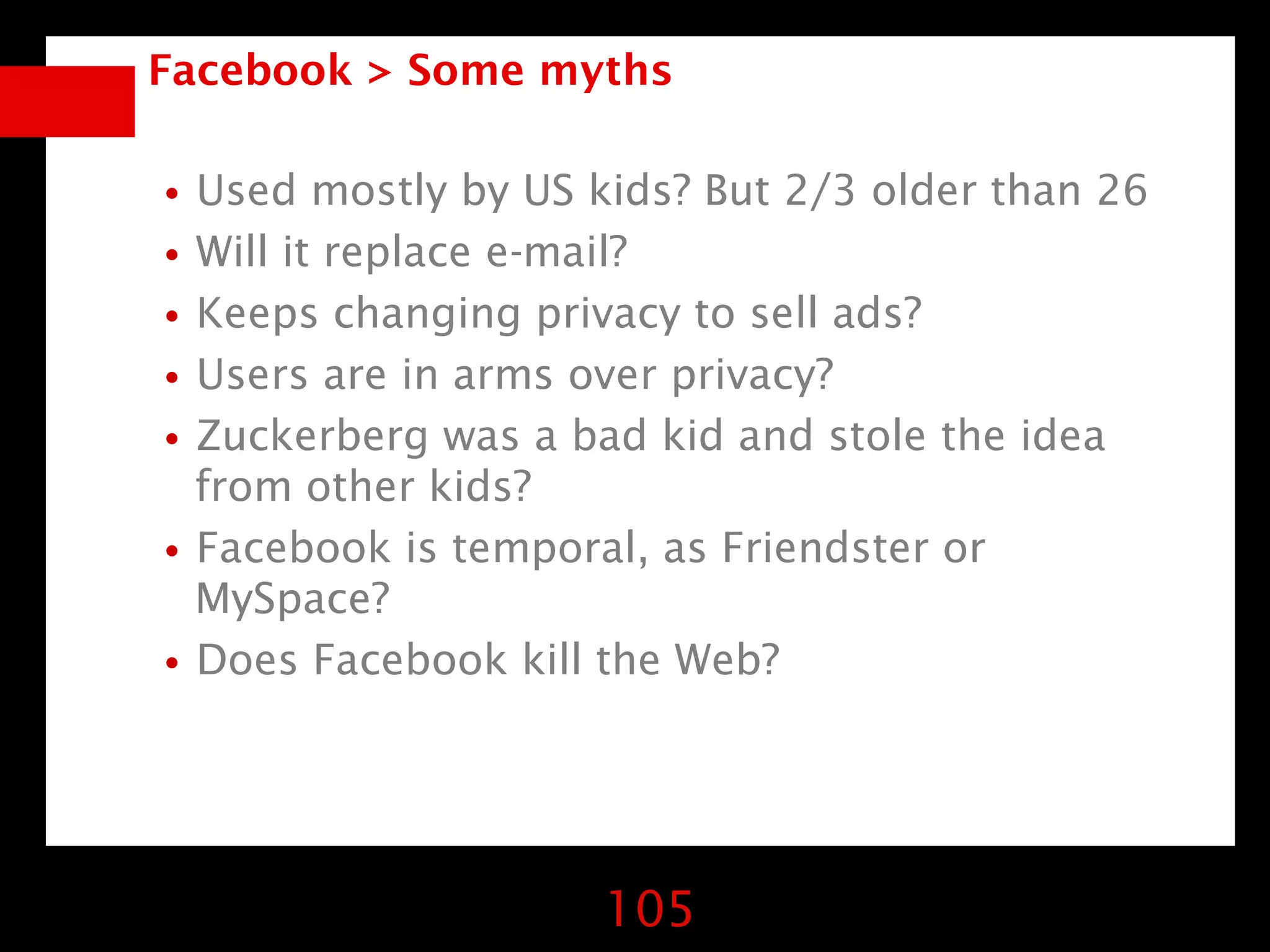 Facebook > Some myths


•Used mostly by US kids? But 2/3 older than 26
•Will it replace e-mail?
•Keeps changing privacy to sell ads?
•Users are in arms over privacy?
•Zuckerberg was a bad kid and stole the idea
 from other kids?
•Facebook is temporal, as Friendster or
 MySpace?
•Does Facebook kill the Web?


                    105
 