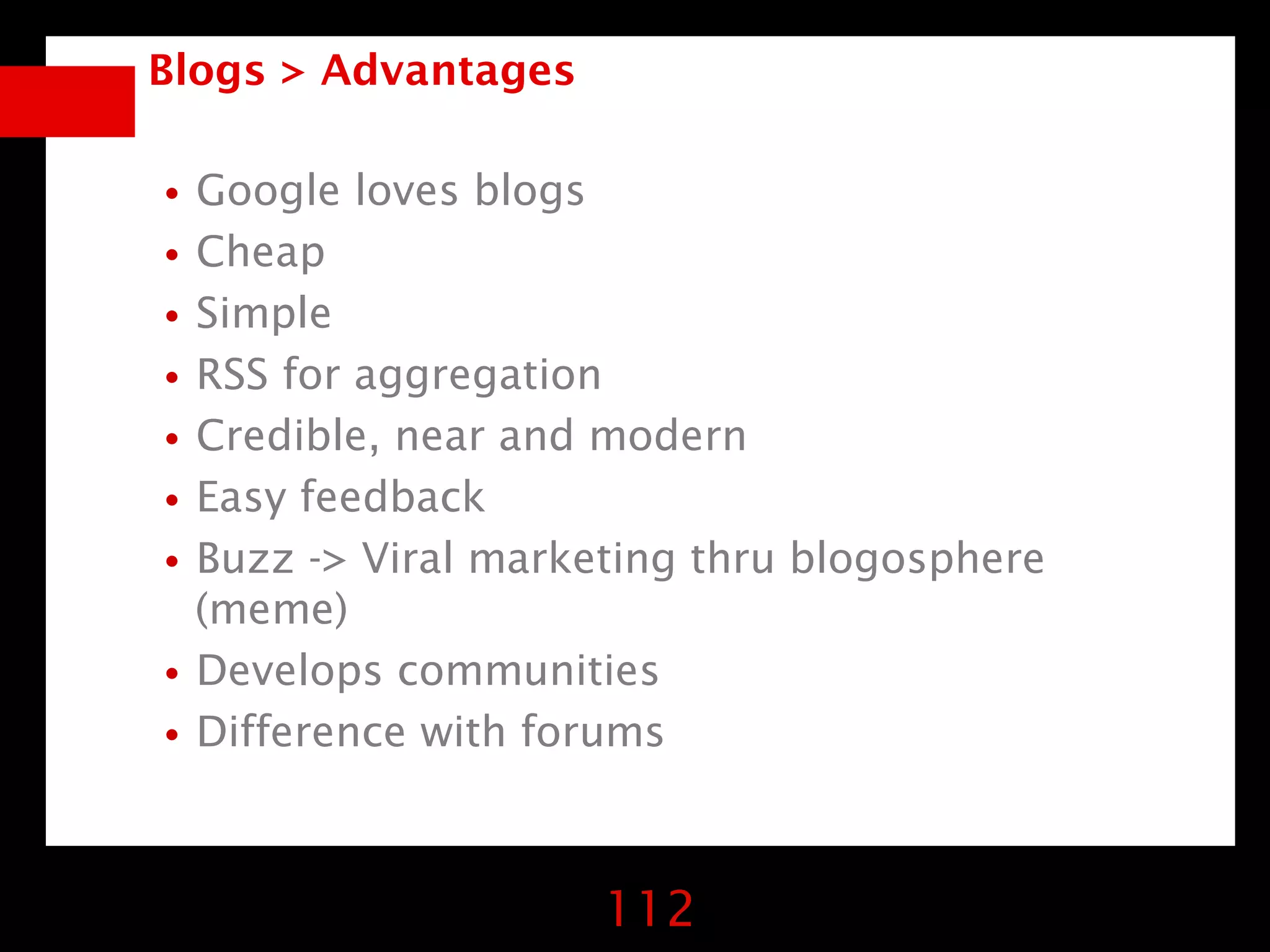 Blogs > Advantages


•Google loves blogs
•Cheap
•Simple
•RSS for aggregation
•Credible, near and modern
•Easy feedback
•Buzz -> Viral marketing thru blogosphere
 (meme)
•Develops communities
•Difference with forums

                     112
 
