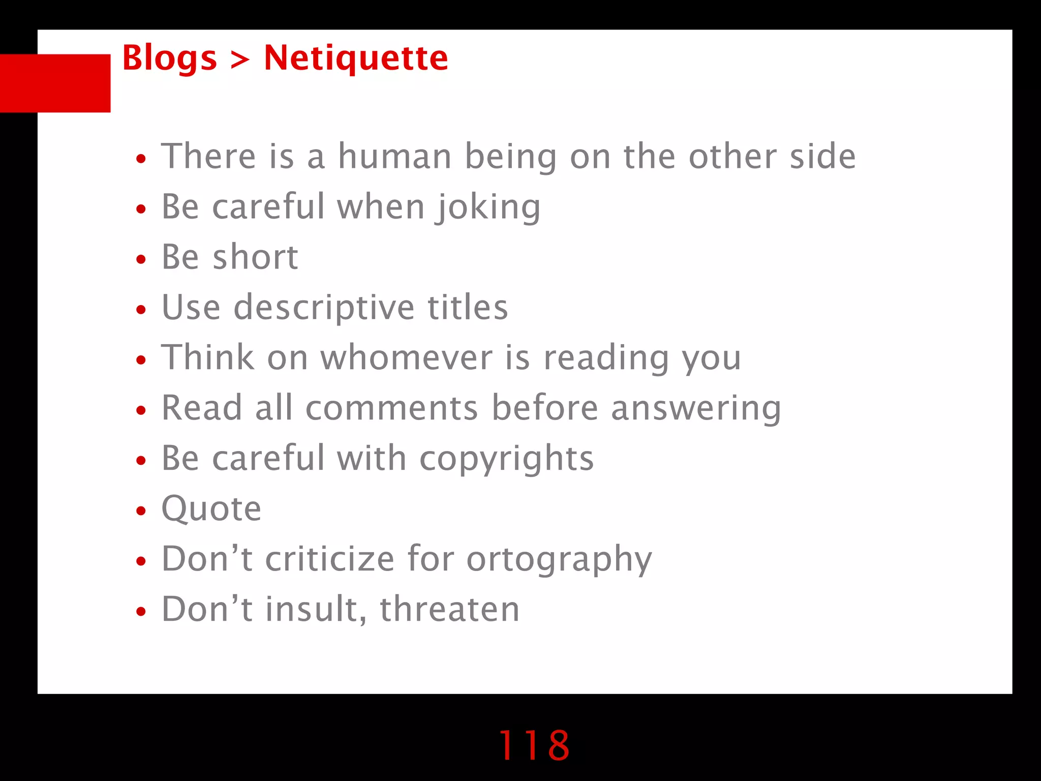 Blogs > Netiquette


•There is a human being on the other side
•Be careful when joking
•Be short
•Use descriptive titles
•Think on whomever is reading you
•Read all comments before answering
•Be careful with copyrights
•Quote
•Don’t criticize for ortography
•Don’t insult, threaten

                     118
 