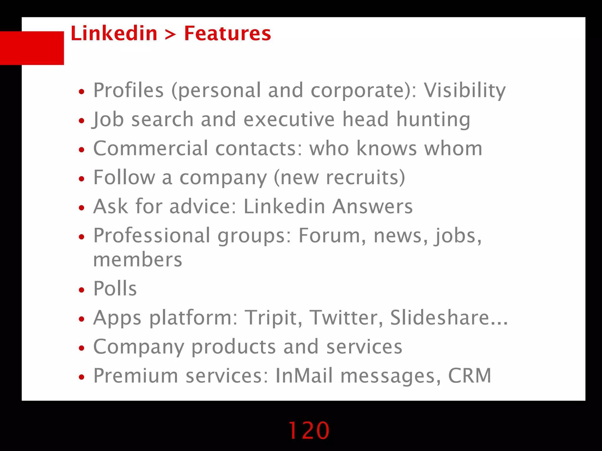 Linkedin > Features


•Profiles (personal and corporate): Visibility
•Job search and executive head hunting
•Commercial contacts: who knows whom
•Follow a company (new recruits)
•Ask for advice: Linkedin Answers
•Professional groups: Forum, news, jobs,
 members
•Polls
•Apps platform: Tripit, Twitter, Slideshare...
•Company products and services
•Premium services: InMail messages, CRM
                      120
 