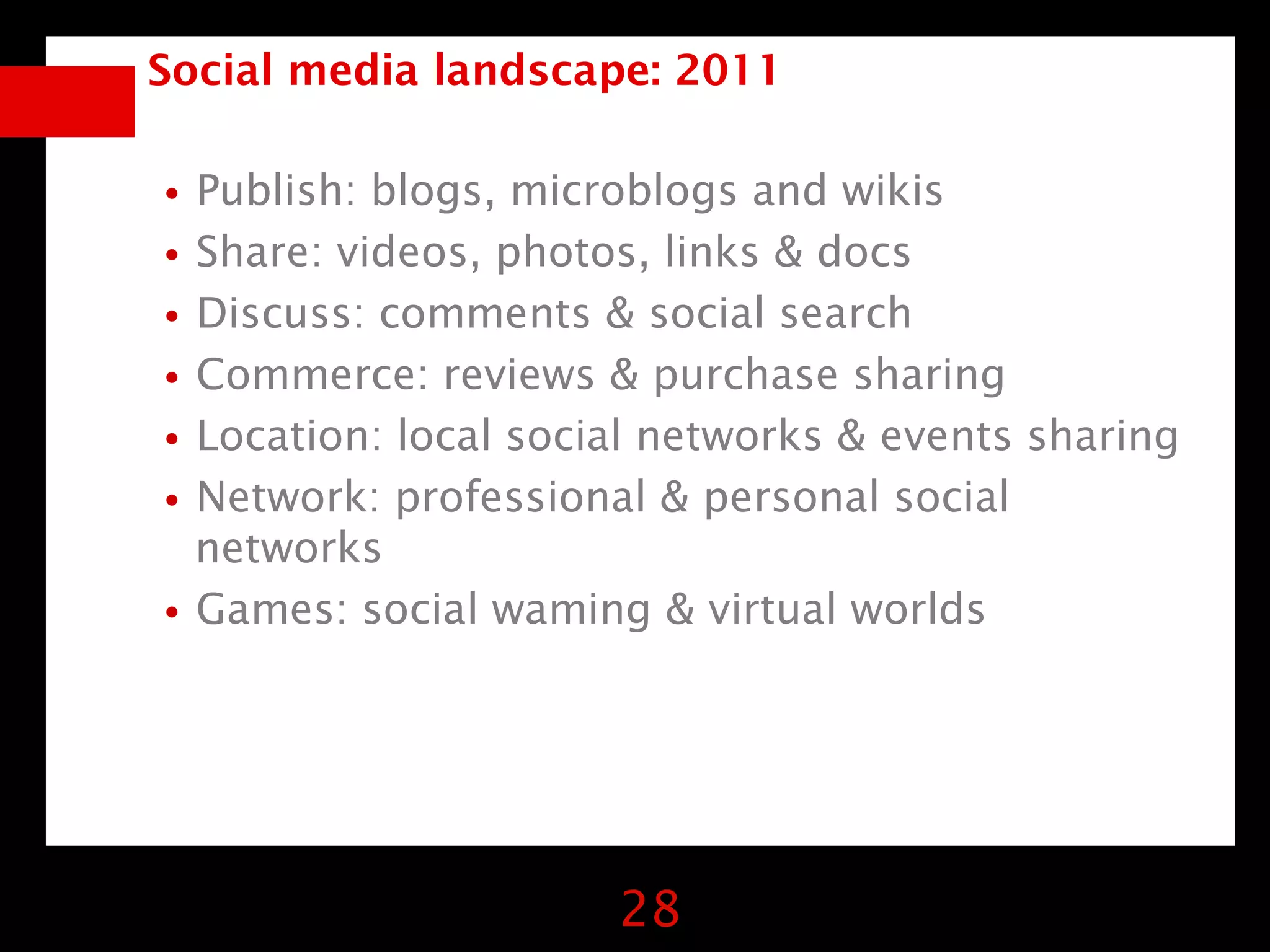Social media landscape: 2011


•Publish: blogs, microblogs and wikis
•Share: videos, photos, links & docs
•Discuss: comments & social search
•Commerce: reviews & purchase sharing
•Location: local social networks & events sharing
•Network: professional & personal social
 networks
•Games: social waming & virtual worlds


                      28
 