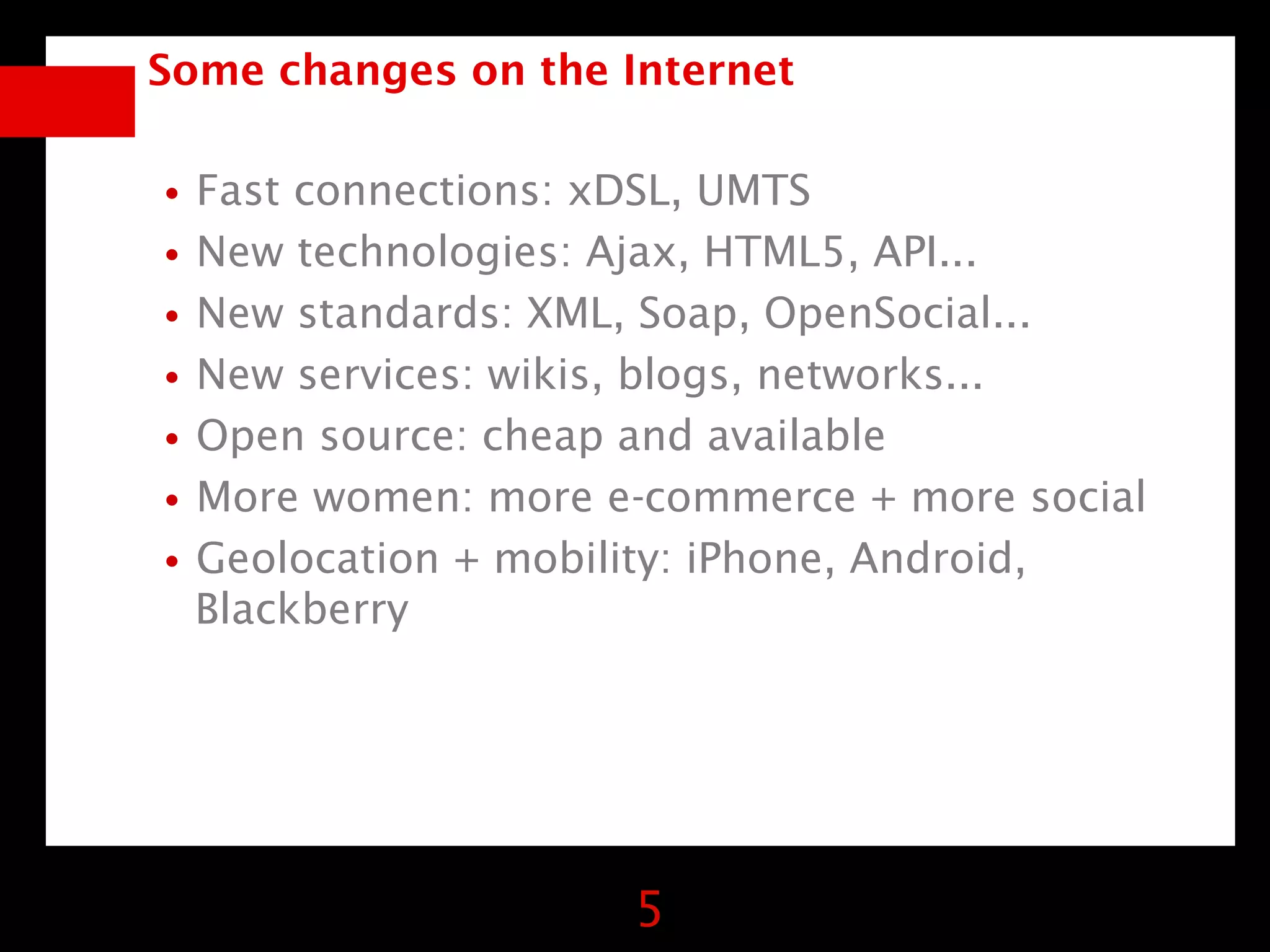 Some changes on the Internet


•Fast connections: xDSL, UMTS
•New technologies: Ajax, HTML5, API...
•New standards: XML, Soap, OpenSocial...
•New services: wikis, blogs, networks...
•Open source: cheap and available
•More women: more e-commerce + more social
•Geolocation + mobility: iPhone, Android,
  Blackberry




                     5
 